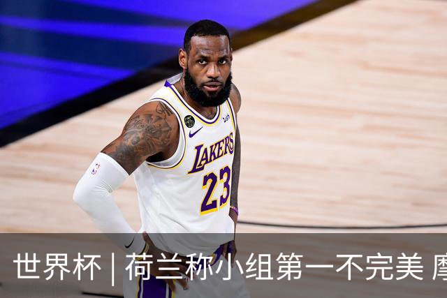 世界杯 | 荷兰称小组第一不完美 摩洛哥是“硬茬”