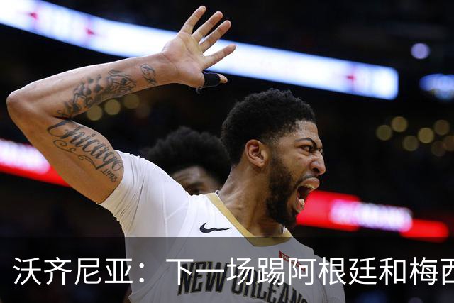 沃齐尼亚：下一场踢阿根廷和梅西是终极荣耀，出线那一刻我乐疯了