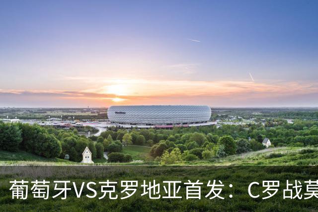 葡萄牙VS克罗地亚首发：C罗战莫德里奇 B费莱奥先发
